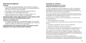 Page 153300301
Waterbestendigheidhorloge•		Uw
	 horloge,	 dat 	 waterbestendig 	 is 	 tot 	 100 	 meter,	 is 	 bestand 	tegen een waterdruk tot 200 psi (gelijk aan onderdompeling tot 
100
	 meter 	 of 	 328 	 ft 	 onder 	 zeeniveau).
•	
	Het

	 horloge 	 is 	 alleen 	 waterbestendig 	 zo 	 lang 	 het 	 glas,
	
 de 	
 
drukknoppen en de behuizing intact blijven.
•		Timex

	 raadt 	 aan 	 om 	 het 	 horloge 	 met 	 schoon 	 water 	 af 	 te 	
spoelen nadat het aan zout water is blootgesteld.
Waar

SC h UWING: D r...