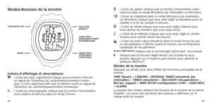 Page 254445
Modes/boutons de la montre
Icônes d’affichage et descriptions
y   L’icône de cœur clignotante indique que la montre cherche 
un signal de l’émetteur du cardiofréquencemètre numér-ique

. L’icône clignotera tant que la montre reçoit un signal de 
l’émetteur du cardiofréquencemètre numérique.
w   L'icône du chronogr aphe indique que la montre chronomètre 
votre séance d’exercice dans le mode Chrono.
H   L’icône du sablier indique que la montre chronomètre votre  exercice dans le mode Minuterie par...