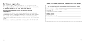 Page 65124125
Servicio de reparaciónSi su monitor de ritmo cardíaco Timex® tuviera que ser reparado, envíelo a 
Timex
	según
	lo
	indicado
	en
	la
	Gar
antía
	Internacional 	de 	Timex 	o 	bien 	envíelo 	a:
TG SE
rv
ICE
 
CENTE

r
, P.
o
.

 
b
ox 2740, 
l ittle  r ock, 
ar
  72203 
Si tiene consultas sobre el servicio de reparación, llame al   
1-800-328-2677. 
Para
	
facilitarle

	
los

	
trámites

	
del

	
servicio

	
de
 	
repar
 ación,
	los
 	
distribuidores
 	
de	Timex

	
pueden

	
enviarle

	
un

	
sobre...