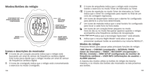 Page 70134135
Modos/botões do relógio
Ícones e descrições do mostrador
y		O
	 ícone 	 de 	 um 	 coração 	 piscante 	 indica 	 que 	 o 	 relógio 	 está 	
 buscando um sinal do sensor de frequência cardíaca digital.  
Este
	 ícone 	 pisca 	 desde 	 que 	 o 	 relógio 	 receba 	 um 	 sinal 	 do 	 sensor 	
de frequência cardíaca digital.w		O	 ícone 	 de 	 cronógrafo 	 indica 	 que 	 o 	 relógio 	 está 	 cronometrando 	o
	 exercício 	 no 	 modo 	 Cronógrafo.
H		O	 ícone 	 de 	 ampulheta 	 indica 	 que 	 o 	 relógio...