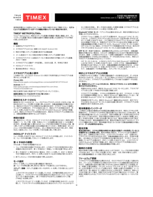 Page 1818
日本語 032-095000-02
www.timex.com  にて製品をご登録ください
改定日 12.4.15
使用説明書をよくお読みになり、 Timex® 時計の操作方法をご理解ください。  モデ ル
によっては記載されているすべての機能が備わっていない場合があります。
TIMEX® METROPOLITAN+Timex® Metropolitan+ 時計はステップと距離の両機能で最高に機能します。 そし
てステップと距離で毎日の活動を追跡する機能を装備した伝統的なアナログ時計 の 美 し さ が ありま す !
機能•  伝統的なアナログデザイン
•  スマホのアプリとの BLE 接続 (iOS  および   Android OS)
•  時計文字盤にステップと距離を表示する活動追跡
•  ゴール達成のパーセント割合を時計文字盤にステップと距離で表示
•  スマホのアプリでゴール達成のパーセント割合を時計文字盤にステップと距離、
カロリー で 表 示
•  スマホのアプリに活動データを記憶し、 日または週、 月、 年単位で表示
• INDIGLO
®  ナ イト ラ イト
•...