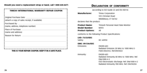 Page 15
D
DE
EC
C L
LA
A R
RA
A T
TI
IO
O N
N O
OF
F C
CO
O N
N F
FO
O R
RM
M I
IT
T Y
Y
(according to ISO Guide 22 and EN 45014)
Manufacturer: Timex Corporation
555 Christian Road
Middlebury ,CT 06762
declares that the product:
Product Name: Timex® Personal Heart Rate Monitor
Model Number:  M593
Product Options: All
conforms to the following Product Specifications:
LVD: 73/23/EEC
Safety: IEC 60950
EMC: 89/336/EEC
Emissions: EN300-683
Radiated Emission 30 MHz to 1000 MHz E-
Field (Electric).Ref.EN55022...