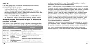 Page 92119
118 cardiaca massima (%MAX) in base alla meta di fitness che si desider
a
r aggiungere dur ante un particolare allenamento .
Prima di poter impostare la propria %MAX, occorre determinare la propria
frequenza cardiaca massima. Si possono usare svariati metodi per stimare
la propria frequenza cardiaca massima. Il libretto Heart Zones ®- Strumenti
per il Successo accluso alla confezione del Monitor personale della
frequenza cardiaca (solo per i clienti statunitensi) offre eccellenti consigli in merito e...