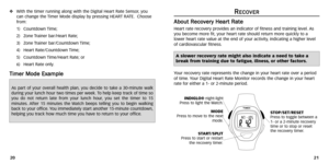 Page 13
R
RE
EC
C O
O V
VE
ER
R
A
A b
bo
ou
u t
t 
 R
R e
ec
co
o v
v
e
er
ry
y  
 H
H e
ea
a r
rt
t 
 R
R a
at
te
e
Heart r ate recovery provides an indicator of fitness and tr aining level.As
you become more fit, your heart rate should return more quickly to a
lower heart r ate value at the end of your activity ,indicating a higher level
of cardiovascular fitness .
Y our recovery r ate represents the change in your heart r ate over a period
of time . Your Digital Heart Rate Monitor records the change in your...