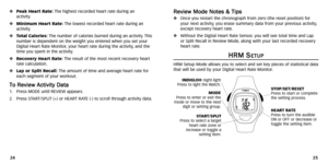 Page 15
R
Re
ev
vi
ie
e w
w  
 M
M o
od
d e
e 
 N
N o
ot
te
e s
s 
 &
&  
 T
T i
ip
p s
s
Once you restart the chronogr aph from zero (the reset position) for
your next activity ,you er ase summary data from your previous activity ,
except recovery heart r ate.
Without the Digital Heart Rate Sensor ,you will see total time and Lap
or Split Recall in Review Mode ,along with your last recorded recovery
heart r ate.
H
HR
RM
M  
 S
S
E
ET
TU
U P
P
HRM Setup Mode allows you to select and set key pieces of...
