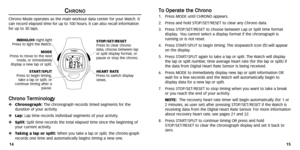 Page 10
T
To
o  
 O
O p
pe
er
ra
a t
te
e  
 t
t h
h e
e 
 C
C h
hr
ro
o n
n o
o1. Press MODE until CHRONO appears .
2. Press and hold ST OP/SET/RESET to clear any Chrono data.
3. Press ST OP/SET/RESET to choose between Lap or Split time format
display . You cannot select a display format if the chronogr aph is
running or is not reset.
4. Press ST ART/SPLIT to begin timing .The stopwatch icon ( w)
) will appear
on the display .
5. Press ST ART/SPLIT again to take a lap or split. The Watch will display
the lap...