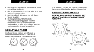 Page 118(U.S. Patente 4.527.\f96 und 4.775.964) beleuchtet
das gesamte Zifferblatt bei Nacht und Dunkelheit.
ANALOG\bDIGITALMODELLE
4KNOPF ANALOG\bDIGITALMODELL MIT
INDIGLO®NACHTLICHT & NIGHTMODE®FUNKTION
57
D E U T S C H
1.   Die Uhr ist nur wasserdicht\b so lange Glas\b Kroneund Gehäuse intakt sind.
2.   Dies ist keine Taucheruhr und sie sollte nicht zum Tauchen benutzt werden.
3.   Nach Kontakt mit Salzwasser Uhr mit klarem Wasser abspülen.
4.   Stoßfestigkeit ist auf Zifferblatt oder Gehäuserückseite...