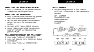 Page 119DIGITALANZEIGE1)   Die Digitalanzeige wechselt zu jeder Funktiondurch DRÜCKEN von Knopf „A“. (wie nachstehend
illustriert):
     ZEIT / KALENDER
     TÄGLICHER WECKTON
     COUNTDOWN TIMER
     CHRONOGRAPH
     DUALZEIT
59
D E U T S C H
BENUTZUNG DES INDIGLO®NACHTLICHT1)   Knopf „B“ DRÜCKEN\b um das gesamte Zifferblatt zu beleuchten (für analog und digital).
BENUTZUNG DES NIGHTMODE®1)   Knopf „B“ DRÜCKEN und 3 Sekunden lang gedrückt
HALTEN\b bis ein akustisches Signal ertönt.
2)   Drücken eines...