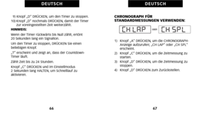 Page 123CHRONOGRAPH FÜR
STANDARDMESSUNGEN VERWENDEN:
1)   Knopf „A“ DRÜCKEN\b um die CHRONOGRAPHAnzeige aufzurufen; „CH LAP“ oder „CH SPL“
erscheint.
2)   Knopf „C“ DRÜCKEN\b um die Zeitmessung zu starten.
3)   Knopf „D“ DRÜCKEN\b um die Zeitmessung zu  stoppen.
4)   Knopf „D“ DRÜCKEN zum Zurückstellen.
67
D E U T S C H
9) Knopf „D“ DRÜCKEN\b um den Timer zu stoppen.
1\f) Knopf „D“ nochmals DRÜCKEN\b damit der Timer zur voreingestellten Zeit weiterzählt.
HINWEIS:
Wenn der Timer rückwärts bis Null zählt\b ertönt...