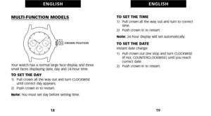 Page 13TO SET THE TIME1)   Pull crown all the way out and turn to correcttime. 
2)   Push crown in to restart. 
Note:  24hour display will set automatically.
TO SET THE DATEInstant date change: 
1)   Pull crown out one stop and turn CLOCKWISE 
(if not, COUNTERCLOCKWISE) until you reach 
correct date. 
2)   Push crown in to restart.
19
E N G L I S H
MULTIFUNCTION MODELS
Your watch has a normal large face display and three
small faces displaying date, day and 24hour time.
TO SET THE DAY1)   Pull crown all the way...