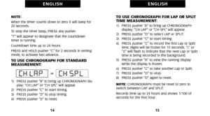 Page 11TO USE CHRONOGRAPH FOR LAP OR SPLIT
TIME MEASUREMENT:
1)   PRESS pusher “A” to bring up CHRONOGRAPH display; “CH LAP” or “CH SPL” will appear.
2)   PRESS pusher “D” to select LAP or SPLIT.
3)   PRESS pusher “C” to start timing.
4)   PRESS pusher “C” to record the first Lap or Split time; digits will be frozen for 15 seconds; “L” or
“S” will flash to indicate that the next Lap or Split
time is being recorded in the background.
5)   PRESS pusher “A” to view the running display while the display is frozen....