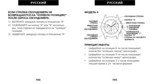 Page 269МОДЕЛЬ 4
ПРИНЦИП РАБОТЫ
•     Циферблат на позиции 6-ти часов показывает
количество “истёкших секунд” хронографа
•      Циферблат на позиции 9-ти часов показывает
количество “истёкших минут” хронографа
•      Циферблат на позиции 3-х часов показывает
текущее время в 24- часовом формате
195
РУС С К И Й
ЕСЛИ СТРЕЛКИ СЕКУНДОМЕРА НЕ
ВОЗВРАЩАЮТСЯ НА “НУЛЕВУЮ ПОЗИЦИЮ“
ПОСЛЕ СБРОСА СЕКУНДОМЕРА:
1)   ВЫТЯНИТЕ заводную головку в положение “B”.
2)   НАЖИМАЙТЕ на кнопку “A” или “B” несколько раз, пока стрелки не...