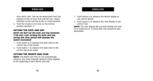 Page 111. Push button A to advance the Month display tothe correct Month
2. Push button D to advance the Year display to the correct Year
NOTE: The Year display will correctly display the year
for a maximum of 12 years after the movement was
assembled.
13
ENGLISH
time. NOTE: AM / PM can be determined from the
position of the 24 hour time and the Sun / Moon
indicator on the sub-dial at the 6 o’clock position
3. Push the crown in one click, to the normal position (position 1)
SETTING THE DATE AND DAYNOTE: DO NOT...