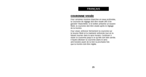 Page 17COURONNE VISSÉEPour certaines montres étanches en eaux profondes,
la couronne de réglage doit être vissée afin d’en
garantir l’étanchéité. Si le boîtier présente un bouton
fileté, la couronne doit être vissée après le réglage 
de la montre.
Pour visser, enfoncer fermement la couronne sur 
le bouton fileté et la maintenir enfoncée tout en la
faisant tourner dans le sens horaire. Continuer à
visser la couronne jusqu’à ce qu’elle soit bien serrée.
Il faudra dévisser la couronne (dans le sens  
anti-horaire)...