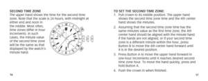 Page 111617
TO SET THE SECOND TIME ZONE:
1. Pull crown to its middle position. The upper hand 
shows the second time zone time and the 4th center 
hand shows the minutes. 
2.  Assuming that the second time zone time has the 
same minutes value as the first time zone, the 4th 
center hand should be aligned with the minute hand.  
If the hands are not aligned, or if your second time 
zone is a different minute within the hour, press 
Button B to move the 4th center hand forward until  
it is in the desired...