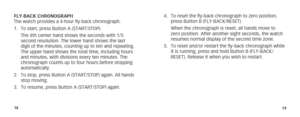 Page 121819
4. To reset the fly-back chronograph to zero position, 
press Button B (FLY-BACK/RESET).
  When the chronograph is reset, all hands move to 
zero position. After another eight seconds, the watch 
resumes normal display of the second time zone.
5.  To reset and/or restart the fly-back chronograph while 
it is running, press and hold Button B (FLY-BACK/
RESET). Release it when you wish to restart.
FLY-BACK CHRONOGRAPH
The watch provides a 4-hour fly-back chronograph.
1. 
To start, press Button A...