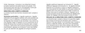 Page 114222223
mode. (Remarque : le bouton A est désactivé lorsque 
la durée maximum de quatre heures est passée. Il ne 
fonctionnera plus tant que le chronographe n’aura pas 
été réinitialisé en appuyant sur le bouton B).
MINUTERIE AVEC COMPTE À REBOURS 
La montre fournit une fonction minuterie avec compte à 
rebours.
Remarque particulière : L’aiguille supérieure, l’aiguille 
inférieure et la 4e aiguille centrale sont unies pendant les 
étapes 3, 4 et 5 ci-dessous. En avançant ou en reculant 
les aiguilles des...