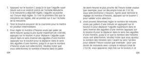 Page 115224225
1. Appuyez sur le bouton C jusqu’à ce que l’aiguille supé-
rieure soit à un endroit précis de l’échelle Minuterie. 
Si la minuterie a déjà été réglée, l’aiguille va po\
inter 
sur l’heure déjà réglée. Si c’est la première fois \
que la 
minuterie est réglée, elle va pointer sur 0 sur l’échelle 
de la minuterie. 
2.  Tirez le bouton-poussoir de la couronne pour le mettre 
en position intermédiaire.
3.  Pour régler le nombre d’heures voulu par palier de 
demi-heures (jusqu’à une durée maximum de...