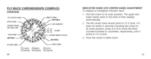 Page 132021
INDICATOR HAND (4TH CENTER HAND) ADJUSTMENT
To readjust a misaligned indicator hand:
1. Pull the crown to its outer position. The upper and 
lower hands reset to the ends of their sweeps 
automatically.
2.  The 4th center hand should point to 12 o’clock. If it 
does not within 5 seconds of pulling the crown to 
its outer position, press A or B to move the hand 
counterclockwise or clockwise, respectively, until it 
points to 12 o’clock.
3.  Push the crown in when done.FLY-BACK CHRONOGRAPH...