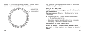 Page 124242243
interne, « STAT » (mille terrestre) et « NAUT » (mille ma\
rin) 
servent à la conversion des unités de distance.
ANNEAU EXTERNE
ANNEAU INTERNE
Les exemples suivants servent de guide sur la manière 
d’utiliser la règle à calculer.
CALCUL DE LA VITESSE :   
Quelle vitesse est requise pour faire 10 milles marins 
en 15 minutes ? 
Facteurs connus : Distance : 10 milles marins Temps : 
15 minutes
•  Alignez la flèche « 10 » sur l’anneau externe avec 
« 15 » sur l’anneau interne.
•  La vitesse requise...