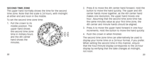 Page 142223
2. Press B to move the 4th center hand forward. Hold the 
button to move the hand quickly. The upper and 4th 
center hands move together; as the 4th center hand 
makes one revolution, the upper hand moves one 
hour. Assuming that the second time zone time has 
the same minutes value as your first time zone, the 
4th center and minute hands should be aligned.
3.  Press A to move the upper hand forward in one-hour 
increments. Hold the button to move the hand quickly.
4.  Push the crown in when...