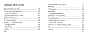 Page 133260261
ÍNDICE DE CONTENIDOS 
Cómo inicializar su reloj .................................................263
Resistencia al agua y a golpes ....................................... 264
Luz nocturna Indiglo
®  .................................................... 266
Programación de fecha y hora ....................................... 267
Calendario Perpetuo ...................................................... 269
Cronógrafo Fly-back ....................................................... 272
Brújula y...