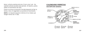 Page 137268269
Nota: La fecha cambia entre las 10 pm y las 2 am.  No 
cambie la fecha durante este período. Al hacerlo, podría 
dañar el movimiento del reloj.
Pulse la corona a la posición cerrada después de fijar la 
fecha u hora. El segundero se pondrá en movimiento.
NOTA: Se requerirá ajustar la fecha en los meses que 
tengan menos de 31 días.CALENDARIO PERPETUODESCRIPCIÓN GENERAL
A
B
12
3
1 2
3
MANECILLA 
HORARIA
MANECILLA 
DEL DÍA
MANECILLA DE LA 
FECHA
SEGUNDERO
MANECILLA  
DE MINUTOS
CORONA
MANECILLA DE...