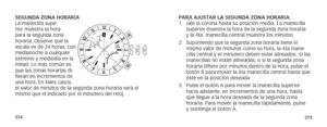 Page 140274275
PARA AJUSTAR LA SEGUNDA ZONA HORARIA:
1. Jale la corona hasta su posición media. La manecilla 
superior muestra la hora de la segunda zona horaria 
y la 4ta. manecilla central muestra los minutos. 
2.  Suponiendo que la segunda zona horaria tiene el 
mismo valor de minutos como su hora, la 4ta mane-
cilla central y el minutero deben estar alineados. Si las 
manecillas no están alineadas, o si la segunda zona 
horaria difiere por minutos dentro de la hora, pulse el 
botón B para mover la 4ta...