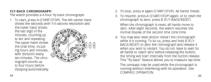 Page 152425
2. To stop, press A again (START/STOP). All hands freeze.
3.  To resume, press A (START/STOP) again, or to reset the 
chronograph to zero, press B (FLY-BACK/RESET). 
  When the chronograph is reset, all hands move to 
zero. After eight seconds, the watch resumes the 
normal display of the second time zone time.
4.  You may also reset and/or restart the chronograph 
while it is running. To do so, press and hold B (FLY-
BACK/RESET) to zero the chronograph and release it 
when you wish to restart. You...