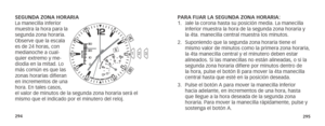 Page 150294295
SEGUNDA ZONA HORARIA
La manecilla inferior 
muestra la hora para la 
segunda zona horaria. 
Observe que la escala 
es de 24 horas, con 
medianoche a cual-
quier extremo y me-
diodía en la mitad. Lo 
más común es que las 
zonas horarias difieran 
en incrementos de una 
hora. En tales casos, 
el valor de minutos de la segunda zona horaria será el 
mismo que el indicado por el minutero del reloj.PARA FIJAR LA SEGUNDA ZONA HORARIA:  
1. 
Jale la corona hasta su posición media. La manecilla 
inferior...