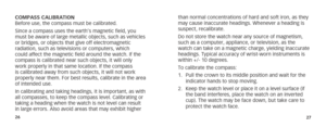 Page 162627
COMPASS CALIBRATION
Before use, the compass must be calibrated.
Since a compass uses the earth’s magnetic field, you 
must be aware of large metallic objects, such as vehicles 
or bridges, or objects that give off electromagnetic 
radiation, such as televisions or computers, which 
could affect the magnetic field around the watch. If the 
compass is calibrated near such objects, it will only 
work properly in that same location. If the compass 
is calibrated away from such objects, it will not work...