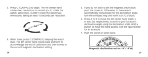 Page 172829
5. If you do not wish to set the magnetic declination, 
push the crown in. Otherwise, to have watch 
automatically compensate for the declination angle, 
turn the compass ring until north is at 12 o’clock.
6.  Press A or B to move the 4th center hand west (-) 
or east (+), respectively, to point to your location’s 
declination angle using the declination scale. Hold a 
button to move the hand quickly. See the figure below 
for an example. 
7.  Push the crown in when done. 
A
B
Magnetic declination...