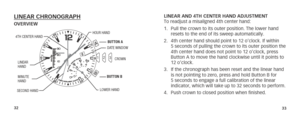 Page 193233
LINEAR CHRONOGRAPH OVERVIEWLINEAR AND 4TH CENTER HAND ADJUSTMENT 
To readjust a misaligned 4th center hand: 
1. 
Pull the crown to its outer position. The lower hand 
resets to the end of its sweep automatically. 
2.  4th center hand should point to 12 o’clock. If within 
5 seconds of pulling the crown to its outer position the 
4th center hand does not point to 12 o’clock, press 
Button A to move the hand clockwise until it points to 
12 o’clock.
3.  If the chronograph has been reset and the linear...
