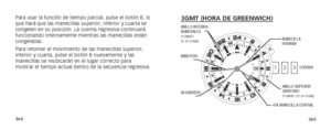 Page 185364365
3GMT (HORA DE GREENWICH)
   
SEGUNDEROCORONAANILLO SUPERIOR 
GIRATORIO
(FORMATO DE 24 HORAS)
4TA MANECILLA CENTRAL
MINUTERO
MANECILLA 
HORARIA
ANILLO INTERNO/ 
NUMERALES
(FORMATO  
DE 24 HORAS)
A
2
3
1
Para usar la función de tiempo parcial, pulse el botón B, lo 
que hará que las manecillas superior, inferior y cuarta se 
congelen en su posición. La cuenta regresiva continuará 
funcionando internamente mientras las manecillas están 
congeladas.
Para retomar el movimiento de las manecillas...