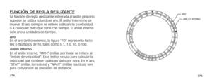 Page 190374375
FUNCIÓN DE REGLA DESLIZANTE La función de regla deslizante integrada al anillo giratorio 
superior se utiliza rotando el aro. El anillo interno no se 
mueve. El aro siempre se refiere a distancia o velocidad, 
o a cualquier dato que varíe con tiempo. El anillo interno 
solo anota unidades de tiempo.
Aro 
En el aro (anillo externo), la figura “10” representa facto-
res o múltiplos de 10, tales como 0.1, 1.0, 10, ó 100.
Anillo interno 
En el anillo interno, “MPH” (millas por hora) se refiere al...