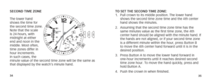 Page 203435
SECOND TIME ZONE
The lower hand 
shows the time for 
the second time zone. 
Note that the scale 
is 24-hours, with 
midnight at either 
end and noon in the 
middle. Most often, 
time zones differ in 
hour increments. 
In such cases, the 
minute value of the second time zone will be the same as 
that displayed by the watch’s minute hand. TO SET THE SECOND TIME ZONE: 
1.  
Pull crown to its middle position. The lower hand 
shows the second time zone time and the 4th center 
hand shows the minutes.
2....