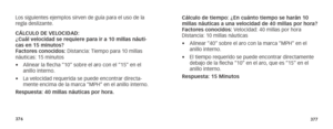 Page 191376377
Los siguientes ejemplos sirven de guía para el uso de la 
regla deslizante.
CÁLCULO DE VELOCIDAD:   
¿Cuál velocidad se requiere para ir a 10 millas náuti-
cas en 15 minutos? 
Factores conocidos: Distancia: Tiempo para 10 millas 
náuticas: 15 minutos
• Alinear la flecha “10” sobre el aro con el “15” en el 
anillo interno.
•  La velocidad requerida se puede encontrar directa-
mente encima de la marca “MPH” en el anillo interno.
Respuesta: 40 millas náuticas por hora.   Cálculo de tiempo: ¿En cuánto...