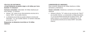 Page 192378379
CÁLCULO DE DISTANCIA:   
¿A qué distancia se puede viajar a 40 millas por hora 
durante 15 minutos?
Factores conocidos: Velocidad: 40 millas náuticas por 
hora Tiempo: 15 minutos
• Alinear “40” sobre el aro directamente encima de la 
marca “MPH” en el anillo interno.
•  La distancia recorrida se puede obtener encima del 
marcador “15” en el anillo interno. El número indicado 
en el aro es “10”.
Respuesta: la distancia recorrida es 10 millas 
 náuticas. CONVERSIÓN DE UNIDADES: 
Para convertir...