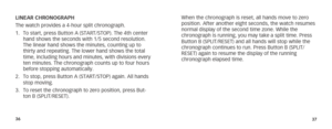 Page 213637
LINEAR CHRONOGRAPH 
The watch provides a 4-hour split chronograph. 
1.  To start, press Button A (START/STOP). The 4th center 
hand shows the seconds with 1/5 second resolution. 
The linear hand shows the minutes, counting up to 
thirty and repeating. The lower hand shows the total 
time, including hours and minutes, with divisions every 
ten minutes. The chronograph counts up to four hours 
before stopping automatically. 
2.  To stop, press Button A (START/STOP) again. All hands 
stop moving. 
3....