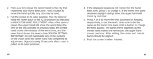 Page 234041
2. Press A or B to move the center hand to the city that 
represents your home time zone. Hold a button to 
move the hand quickly. Any city may be used.
3.  Pull the crown to its outer position. The city selector 
hand will revert back to the 12:00 position as indicated 
in INDICATOR HAND ADJUSTMENT. After a five second 
pause, the upper hand will show the world time (the 
time in the city selected in previous step), the center 
hand shows the minutes of the world time, and the 
lower hand shows the...