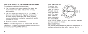 Page 244243
INDICATOR HAND (4TH CENTER HAND) ADJUSTMENT
To readjust a misaligned indicator hand:
1. Pull the crown to its outer position. The upper and 
lower hands reset to the ends of their sweeps, 
automatically.
2.  The 4th center hand should point to 12 o’clock. If it 
does not within 5 seconds of pulling the crown to 
its outer position, press A or B to move the hand 
counterclockwise or clockwise, respectively, until it 
points to 12 o’clock.
3.  Push the crown in when finished. 
NOTE: If no button is...