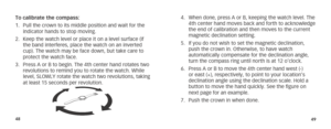 Page 274849
To calibrate the compass:
1. Pull the crown to its middle position and wait for the 
indicator hands to stop moving.
2.  Keep the watch level or place it on a level surface (if 
the band interferes, place the watch on an inverted 
cup). The watch may be face down, but take care to 
protect the watch face.
3.  Press A or B to begin. The 4th center hand rotates two 
revolutions to remind you to rotate the watch. While 
level, SLOWLY rotate the watch two revolutions, taking 
at least 15 seconds per...