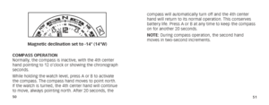 Page 285051
A
B
Magnetic declination set to -14° (14°W)
COMPASS OPERATION
Normally, the compass is inactive, with the 4th center 
hand pointing to 12 o’clock or showing the chronograph 
seconds.
While holding the watch level, press A or B to activate 
the compass. The compass hand moves to point north. 
If the watch is turned, the 4th center hand will continue 
to move, always pointing north. After 20 seconds, the  compass will automatically turn off and the 4th center 
hand will return to its normal operation....