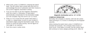 Page 325859
4. When done, press C (COMPASS), keeping the watch 
level. The 4th center hand moves back and forth to 
acknowledge the end of calibration and then moves to 
the current magnetic declination setting.
5.  If you do not wish to set the magnetic declination, 
push the crown in. Otherwise, to have watch 
automatically compensate for the declination angle, 
turn the compass ring until north is at 12 o’clock.
6.  Press A or B to move the 4th center hand west (-) 
or east (+), respectively, to point to...