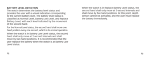 Page 397273
BATTERY LEVEL DETECTION
The watch determines the battery level status and 
provides the user with a visual indication corresponding 
to the current battery level. The battery level status is 
classified as Normal Level, Battery Low Level, and Replace 
Battery Level, with each level indicated by the movement 
of the second hand.
For the Normal Level status, the second hand shall move one 
hand position every one second, which is its normal operation. 
When the watch is in Battery Low Level status,...