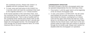 Page 438081
the countdown process. (Please note: button C is 
disabled until the countdown timer is reset).
4.  To reset, press and hold button B (SPLIT/RESET) for 
2 seconds, which will reset the countdown timer back 
to the originally selected 5, 3 or 1 minute duration.
In the normal operation of the Yacht Race Timer, once 
the countdown timer has reached zero, the chronograph 
will automatically start. There is also an audible alert as 
the countdown timer reaches each minute mark as well 
as when the final...