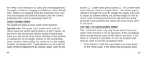 Page 499293
will need to be reset prior to using the chronograph func-
tion again or before changing to a different mode. (Please 
note: button A is disabled when the maximum four hour 
time has elapsed and will not function until the chrono-
graph has been reset by pressing button B).
COUNT-DOWN TIMER 
The watch provides a count-down timer function.
Special note: The upper hand, lower hand, and 4th 
center hand are united during steps 3, 4 and 5 below. As 
you move the minute and second hands forward/back-...