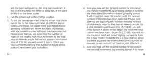 Page 509495
set, the hand will point to the time previously set. If 
this is the first time the timer is being set, it will point 
to the 0 on the timer scale. 
2.  Pull the crown out to the middle position.
3.  To set the desired number of hours in half hour incre-
ments (up to the maximum time of 4:00:00), press 
button A to move the upper hand counterclockwise 
(pressing button B will move this hand clockwise), 
until the desired number of hours has been selected. 
Please note that you are selecting the...