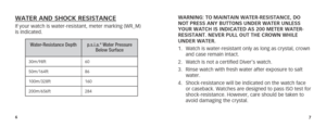 Page 667
WARNING: TO MAINTAIN WATER-RESISTANCE, DO 
NOT PRESS ANY BUTTONS UNDER WATER UNLESS 
YOUR WATCH IS INDICATED AS 200 METER WATER-
RESISTANT. NEVER PULL OUT THE CROWN WHILE 
UNDER WATER.
1. Watch is water-resistant only as long as crystal, crown 
and case remain intact.
2.  Watch is not a certified Diver’s watch.
3.  Rinse watch with fresh water after exposure to salt 
water.
4.  Shock-resistance will be indicated on the watch face 
or caseback. Watches are designed to pass ISO test for...