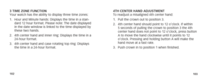 Page 54102103
3 TIME ZONE FUNCTION
Your watch has the ability to display three time zones:
1. Hour and Minute hands: Displays the time in a stan-
dard 12 hour format. Please note: The date displayed 
in the date window is linked to the time displayed by 
these two hands.
2.  4th center hand and inner ring: Displays the time in a 
24-hour format.
3.  4th center hand and case rotating top ring: Displays 
the time in a 24-hour format. 4TH CENTER HAND ADJUSTMENT
To readjust a misaligned 4th center hand:
1. 
Pull...